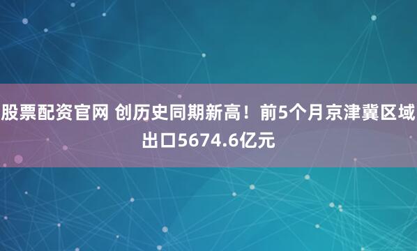 股票配资官网 创历史同期新高！前5个月京津冀区域出口5674.6亿元