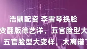 浩鼎配资 李雪琴换脸了？近照变翻版徐艺洋，五官脸型大变样，太离谱了