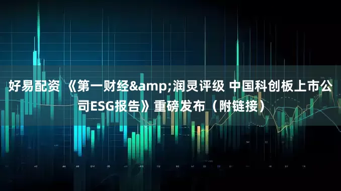 好易配资 《第一财经&润灵评级 中国科创板上市公司ESG报告》重磅发布（附链接）