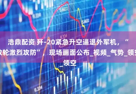 浩鼎配资 歼-20紧急升空逼退外军机，“数轮激烈攻防”，现场画面公布_视频_气势_领空