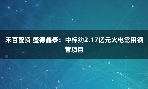 禾百配资 盛德鑫泰：中标约2.17亿元火电需用钢管项目
