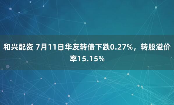 和兴配资 7月11日华友转债下跌0.27%，转股溢价率15.15%