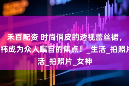 禾百配资 时尚俏皮的透视蕾丝裙，让鞠婧祎成为众人瞩目的焦点！_生活_拍照片_女神