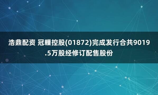 浩鼎配资 冠轈控股(01872)完成发行合共9019.5万股经修订配售股份