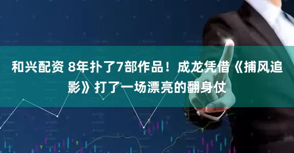 和兴配资 8年扑了7部作品！成龙凭借《捕风追影》打了一场漂亮的翻身仗