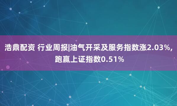 浩鼎配资 行业周报|油气开采及服务指数涨2.03%, 跑赢上证指数0.51%
