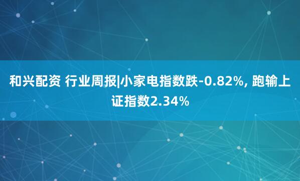 和兴配资 行业周报|小家电指数跌-0.82%, 跑输上证指数2.34%