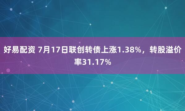 好易配资 7月17日联创转债上涨1.38%，转股溢价率31.17%