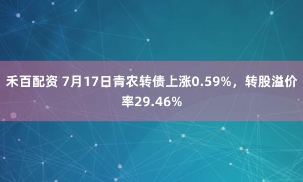 禾百配资 7月17日青农转债上涨0.59%，转股溢价率29.46%