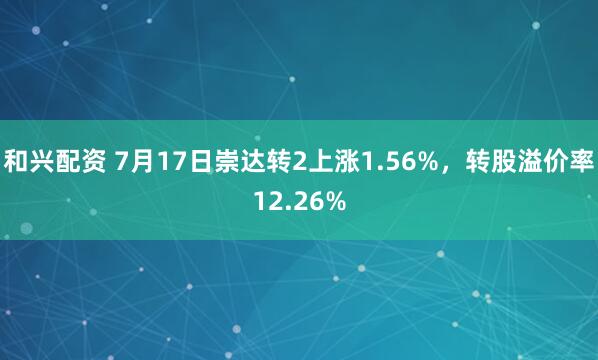 和兴配资 7月17日崇达转2上涨1.56%，转股溢价率12.26%