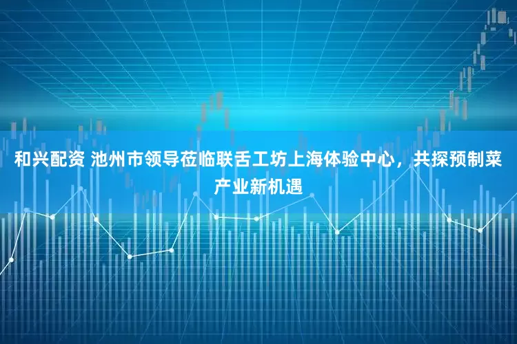 和兴配资 池州市领导莅临联舌工坊上海体验中心，共探预制菜产业新机遇
