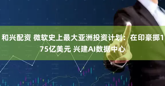 和兴配资 微软史上最大亚洲投资计划：在印豪掷175亿美元 兴建AI数据中心