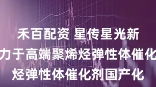 禾百配资 星传星光新材料：致力于高端聚烯烃弹性体催化剂国产化