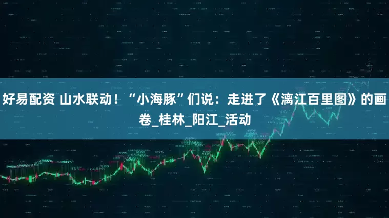 好易配资 山水联动！“小海豚”们说：走进了《漓江百里图》的画卷_桂林_阳江_活动