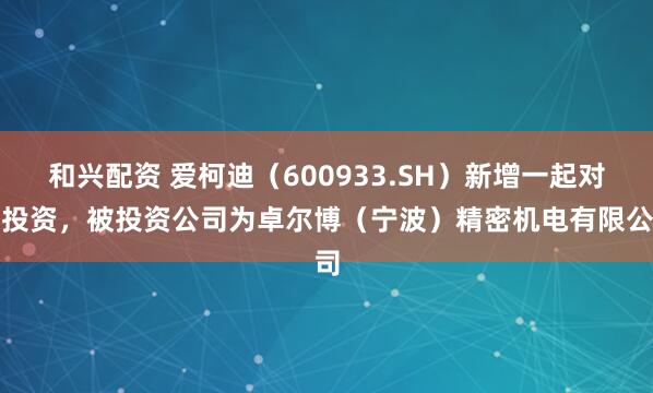 和兴配资 爱柯迪（600933.SH）新增一起对外投资，被投资公司为卓尔博（宁波）精密机电有限公司